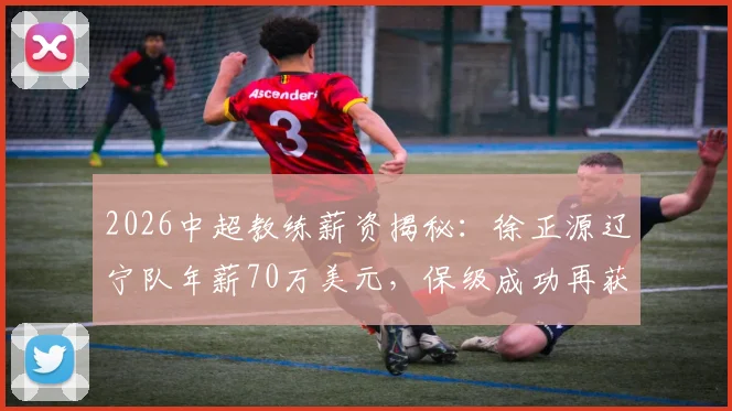 2026中超教练薪资揭秘：徐正源辽宁队年薪70万美元，保级成功再获百万奖金