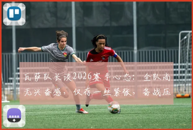 瓦萨队长谈2026赛季心态：全队尚无兴奋感，仅存一丝紧张，备战压力如何转化为动力？