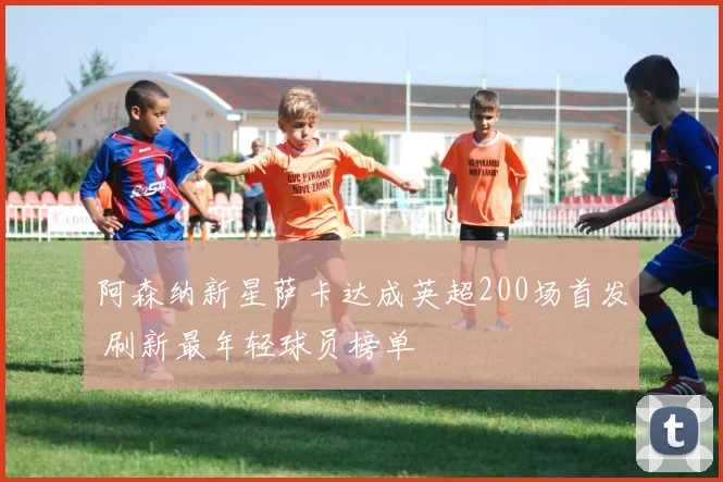 阿森纳新星萨卡达成英超200场首发 刷新最年轻球员榜单